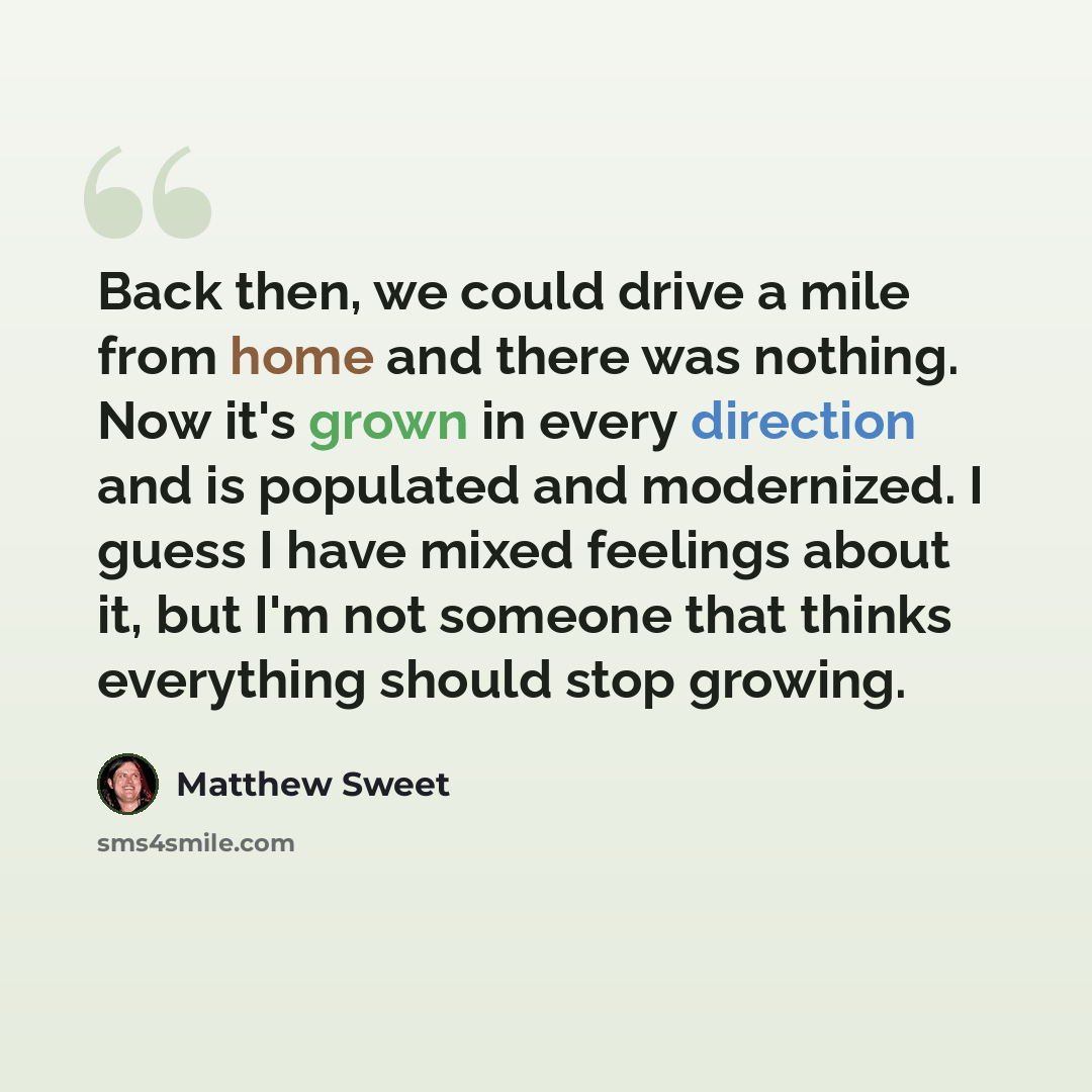 “Back then, we could drive a mile from home and there was nothing. Now it's grown in every direction and is populated and modernized. I guess I have mixed feelings about it, but I'm not someone that thinks everything should stop growing.” quote by Matthew Sweet