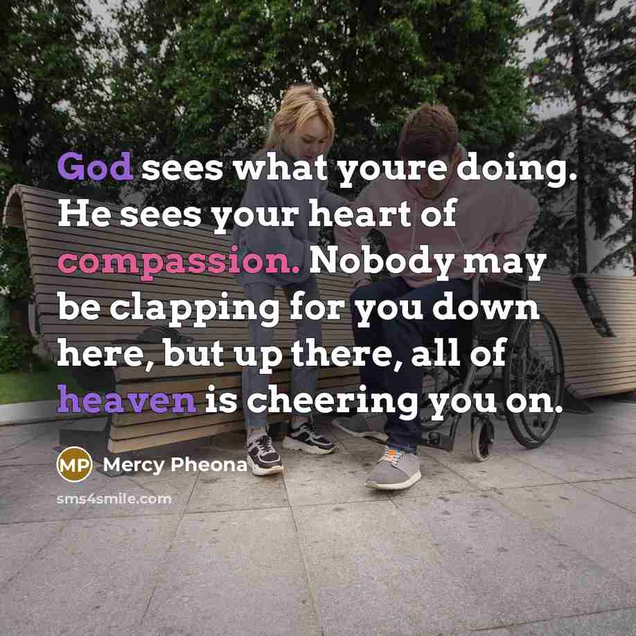 “God sees what youre doing. He sees your heart of compassion. Nobody may be clapping for you down here, but up there, all of heaven is cheering you on.” quote by Mercy Pheona