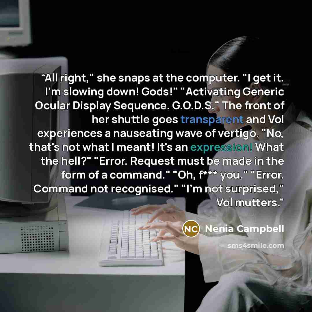 “All right," she snaps at the computer. "I get it. I'm slowing down! Gods!" "Activating Generic Ocular Display Sequence. G.O.D.S." The front of her shuttle goes transparent and Vol experiences a nauseating wave of vertigo. "No, that's not what I meant! It's an expression! What the hell?" "Error…” quote by Nenia Campbell