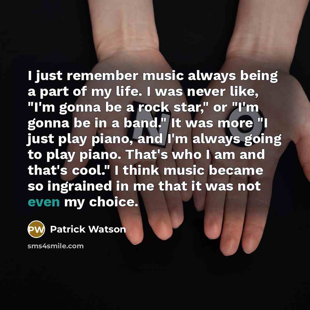 “I just remember music always being a part of my life. I was never like, "I'm gonna be a rock star," or "I'm gonna be in a band." It was more "I just play piano, and I'm always going to play piano. That's who I am and that's cool." I think music became so ingrained in me that it was not even my…” quote by Patrick Watson