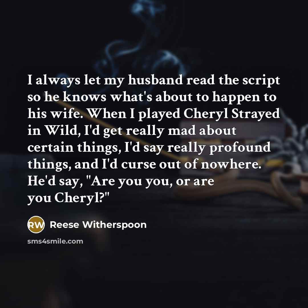 “I always let my husband read the script so he knows what's about to happen to his wife. When I played Cheryl Strayed in Wild, I'd get really mad about certain things, I'd say really profound things, and I'd curse out of nowhere. He'd say, "Are you you, or are you Cheryl?"” quote by Reese Witherspoon