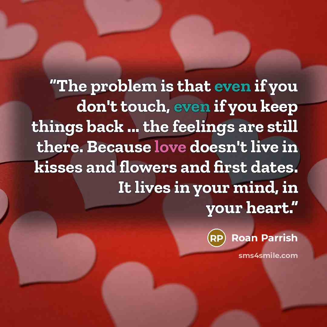 “The problem is that even if you don't touch, even if you keep things back ... the feelings are still there. Because love doesn't live in kisses and flowers and first dates. It lives in your mind, in your heart.” quote by Roan Parrish