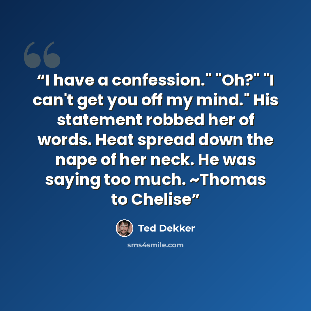 “I have a confession." "Oh?" "I can't get you off my mind." His statement robbed her of words. Heat spread down the nape of her neck. He was saying too much. ~Thomas to Chelise” quote by Ted Dekker