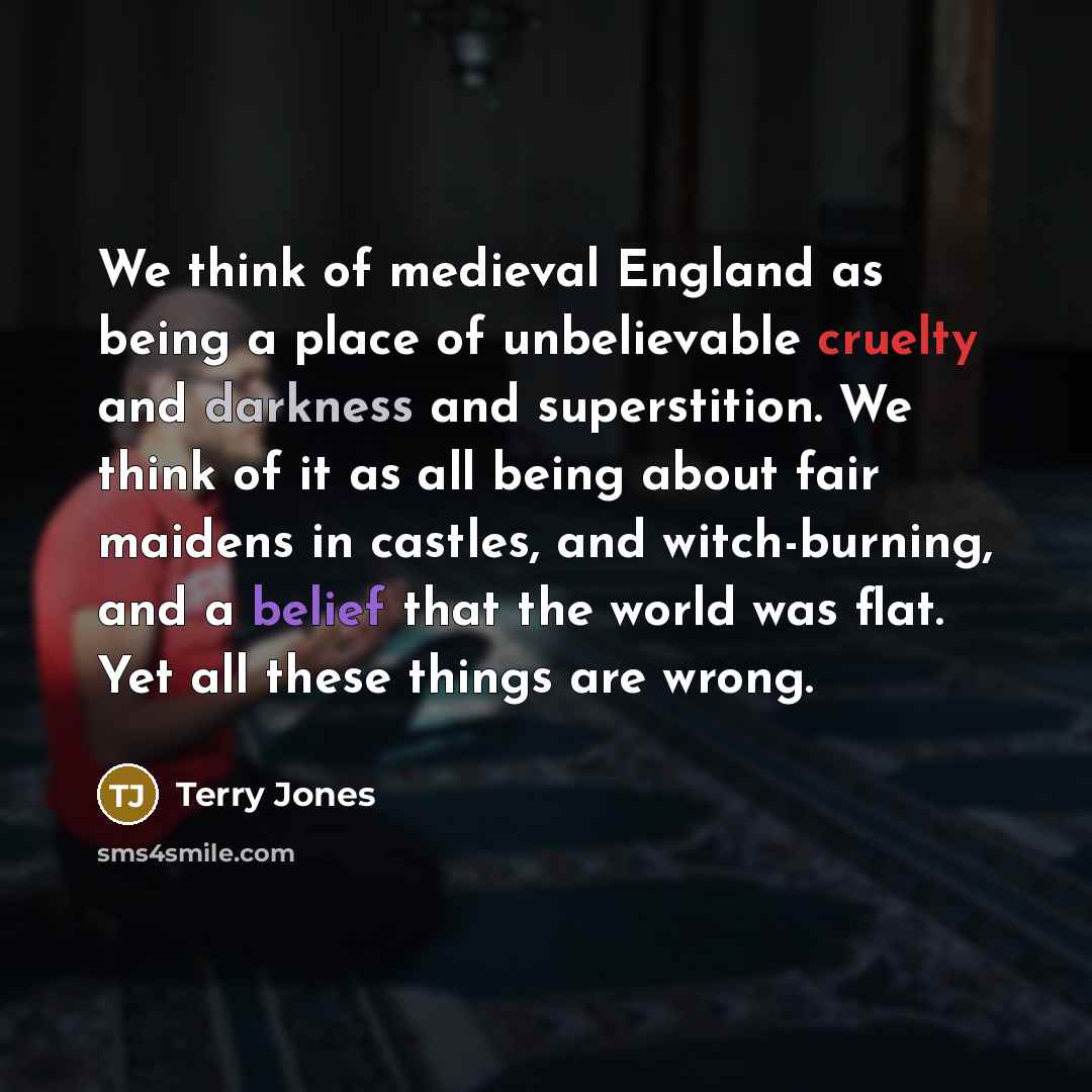 “We think of medieval England as being a place of unbelievable cruelty and darkness and superstition. We think of it as all being about fair maidens in castles, and witch-burning, and a belief that the world was flat. Yet all these things are wrong.” quote by Terry Jones