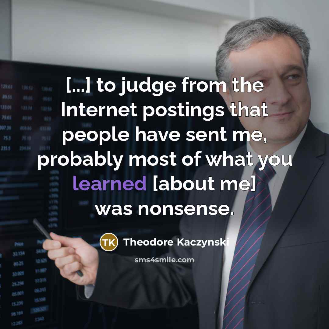 “[...] to judge from the Internet postings that people have sent me, probably most of what you learned [about me] was nonsense.” quote by Theodore Kaczynski