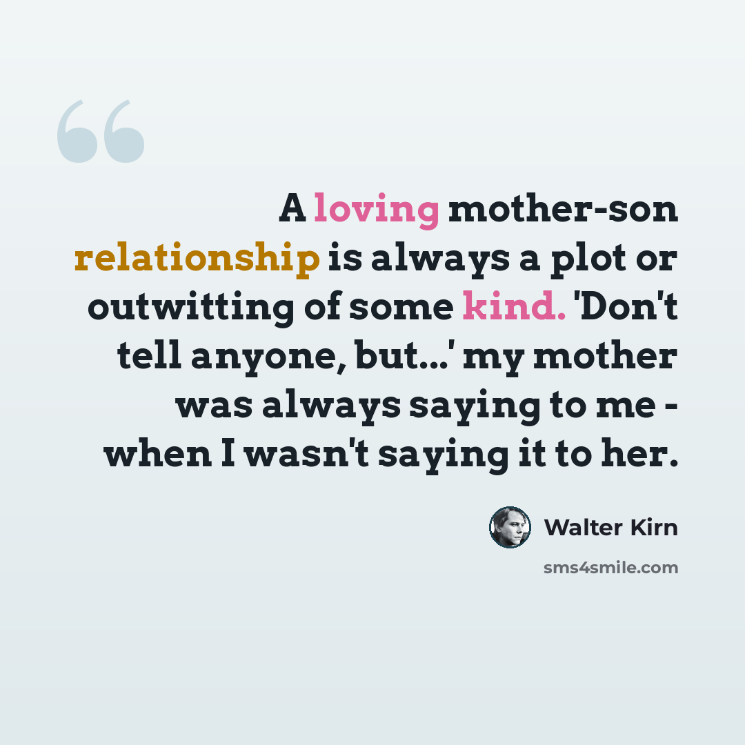“A loving mother-son relationship is always a plot or outwitting of some kind. 'Don't tell anyone, but...' my mother was always saying to me - when I wasn't saying it to her.” quote by Walter Kirn