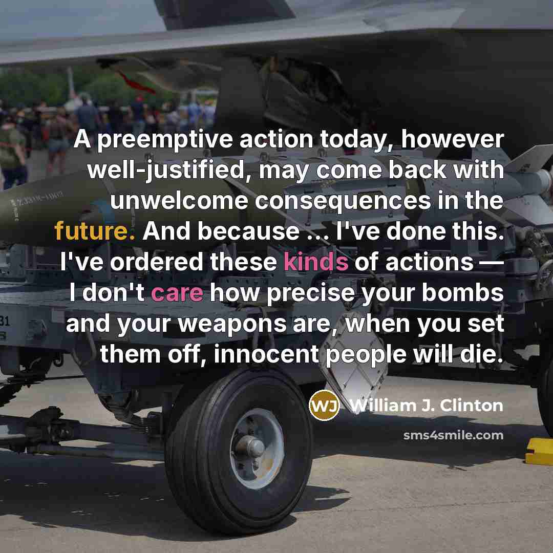 “A preemptive action today, however well-justified, may come back with unwelcome consequences in the future. And because … I've done this. I've ordered these kinds of actions — I don't care how precise your bombs and your weapons are, when you set them off, innocent people will die.” quote by William J. Clinton