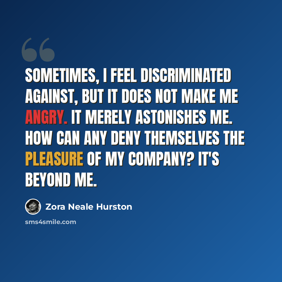 “Sometimes, I feel discriminated against, but it does not make me angry. It merely astonishes me. How can any deny themselves the pleasure of my company? It's beyond me.” quote by Zora Neale Hurston