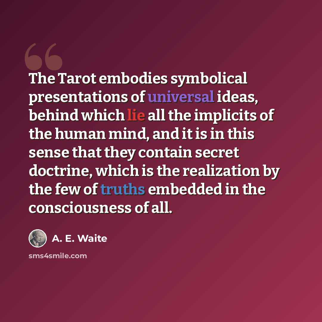 “The Tarot embodies symbolical presentations of universal ideas, behind which lie all the implicits of the human mind, and it is in this sense that they contain secret doctrine, which is the realization by the few of truths embedded in the consciousness of all.” quote by A. E. Waite