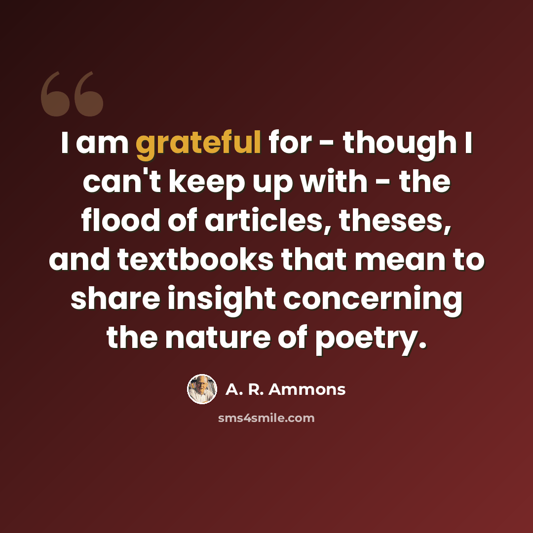 “I am grateful for - though I can't keep up with - the flood of articles, theses, and textbooks that mean to share insight concerning the nature of poetry.” quote by A. R. Ammons