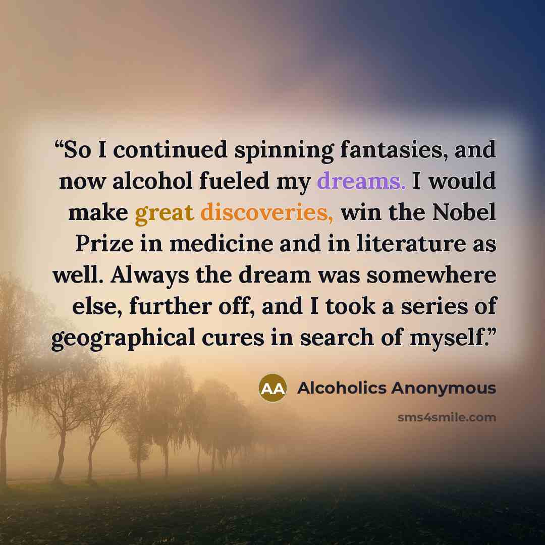 “So I continued spinning fantasies, and now alcohol fueled my dreams. I would make great discoveries, win the Nobel Prize in medicine and in literature as well. Always the dream was somewhere else, further off, and I took a series of geographical cures in search of myself.” quote by Alcoholics Anonymous