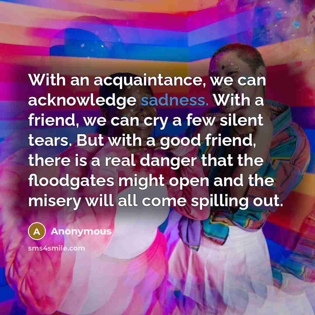 “With an acquaintance, we can acknowledge sadness. With a friend, we can cry a few silent tears. But with a good friend, there is a real danger that the floodgates might open and the misery will all come spilling out.” quote by Anonymous