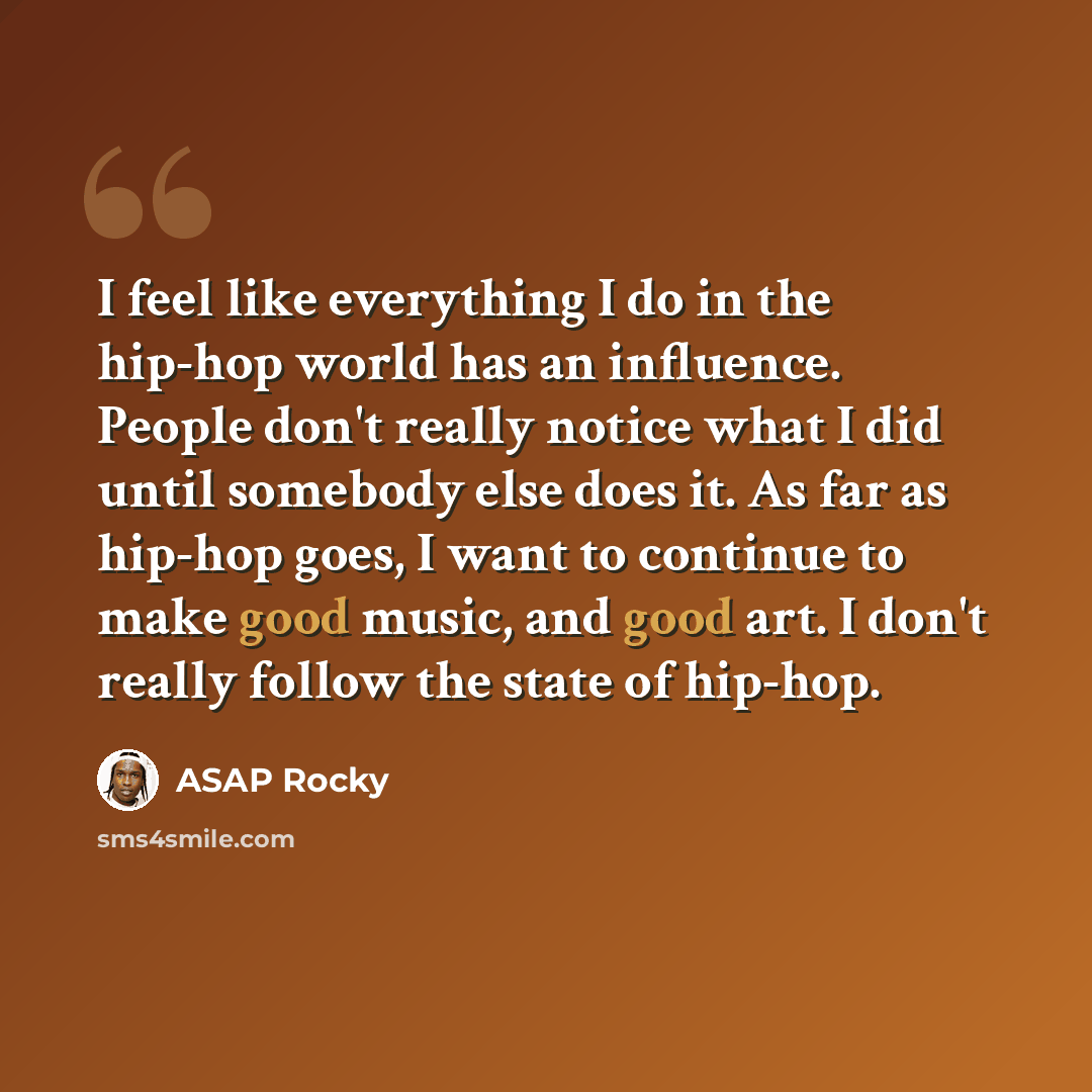 “I feel like everything I do in the hip-hop world has an influence. People don't really notice what I did until somebody else does it. As far as hip-hop goes, I want to continue to make good music, and good art. I don't really follow the state of hip-hop.” quote by ASAP Rocky