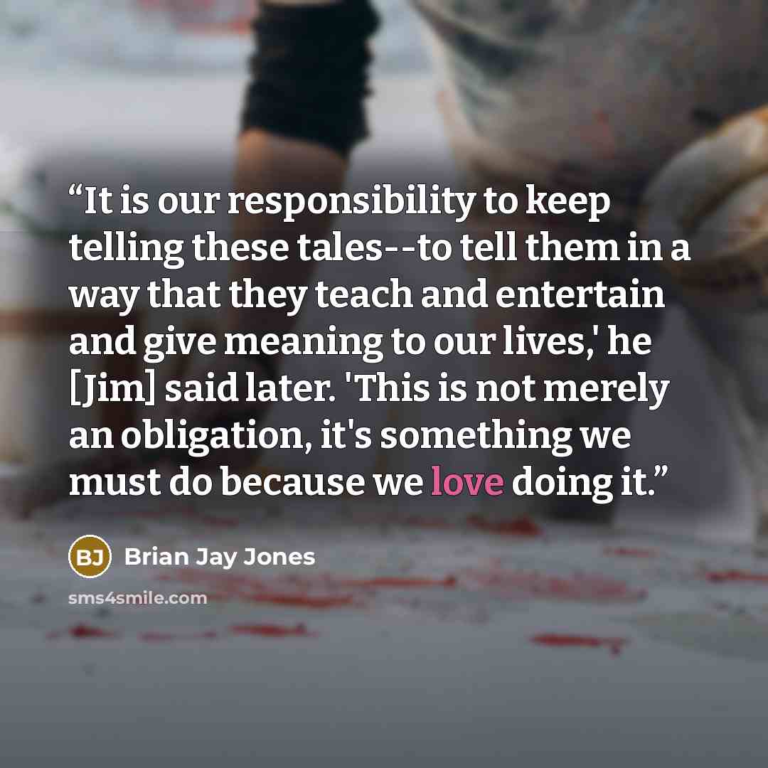 “It is our responsibility to keep telling these tales--to tell them in a way that they teach and entertain and give meaning to our lives,' he [Jim] said later. 'This is not merely an obligation, it's something we must do because we love doing it.” quote by Brian Jay Jones