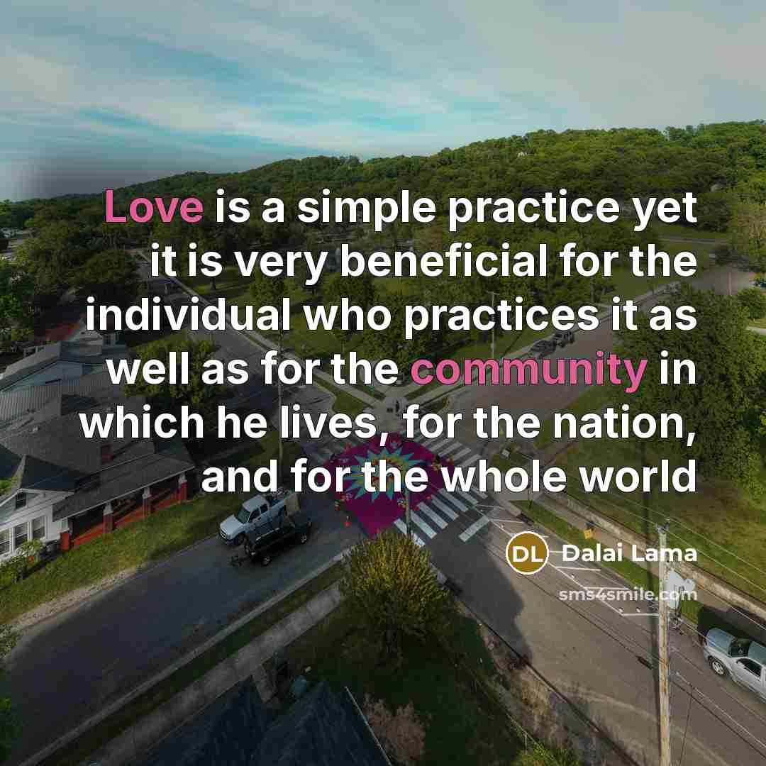 “Love is a simple practice yet it is very beneficial for the individual who practices it as well as for the community in which he lives, for the nation, and for the whole world” quote by Dalai Lama
