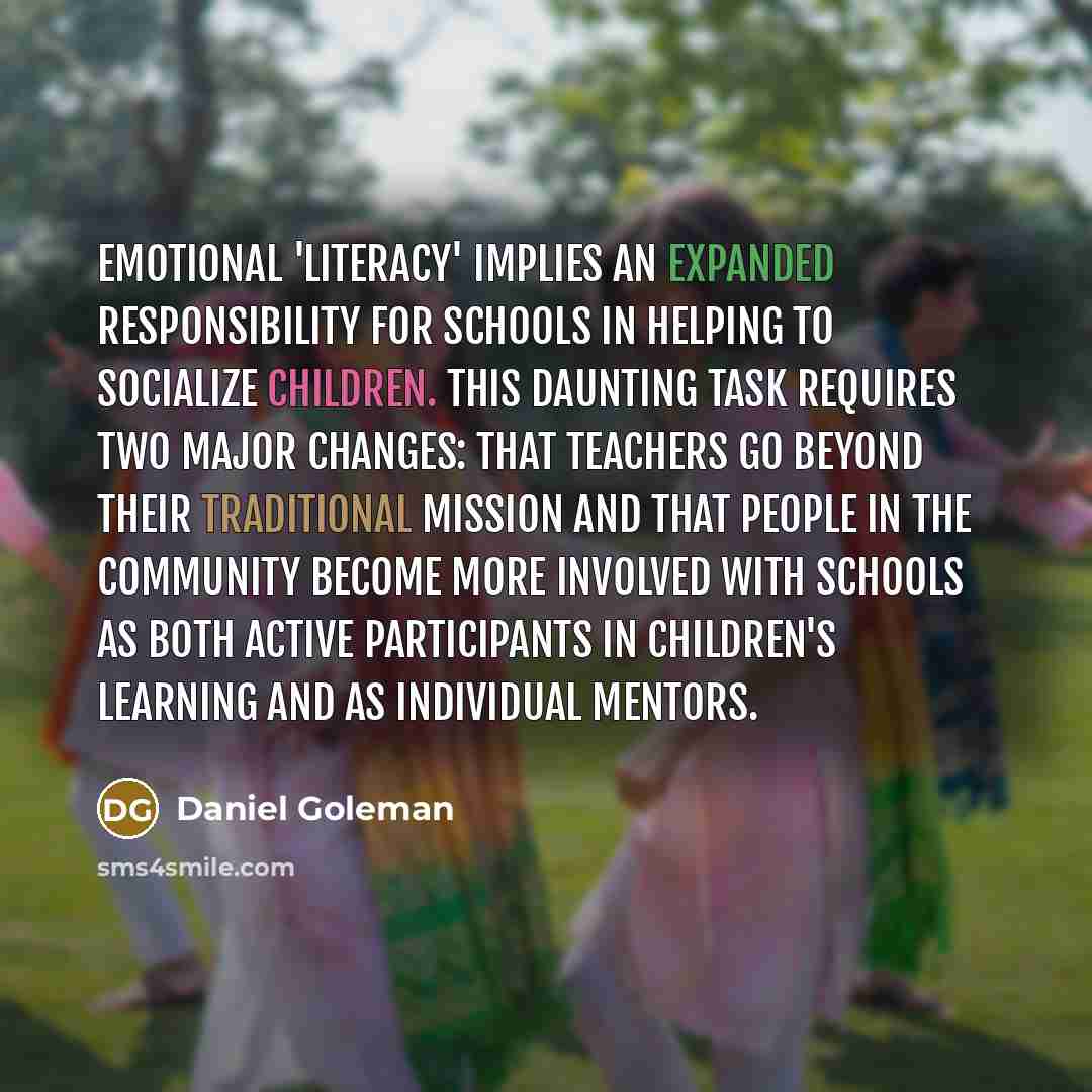 “Emotional 'literacy' implies an expanded responsibility for schools in helping to socialize children. This daunting task requires two major changes: that teachers go beyond their traditional mission and that people in the community become more involved with schools as both active participants in…” quote by Daniel Goleman