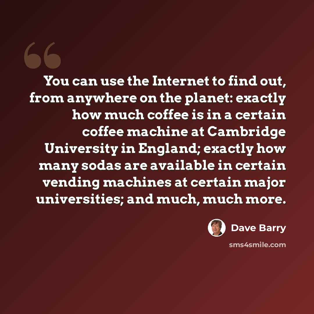 “You can use the Internet to find out, from anywhere on the planet: exactly how much coffee is in a certain coffee machine at Cambridge University in England; exactly how many sodas are available in certain vending machines at certain major universities; and much, much more.” quote by Dave Barry