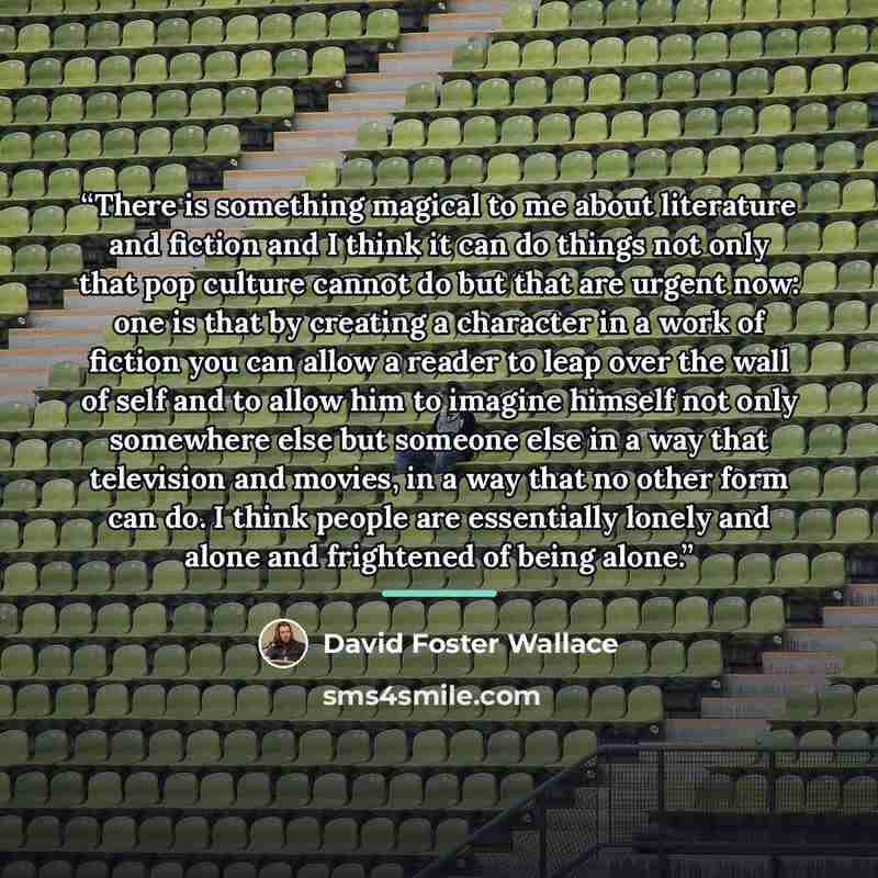 “There is something magical to me about literature and fiction and I think it can do things not only that pop culture cannot do but that are urgent now: one is that by creating a character in a work of fiction you can allow a reader to leap over the wall of self and to allow him to imagine himself…” quote by David Foster Wallace