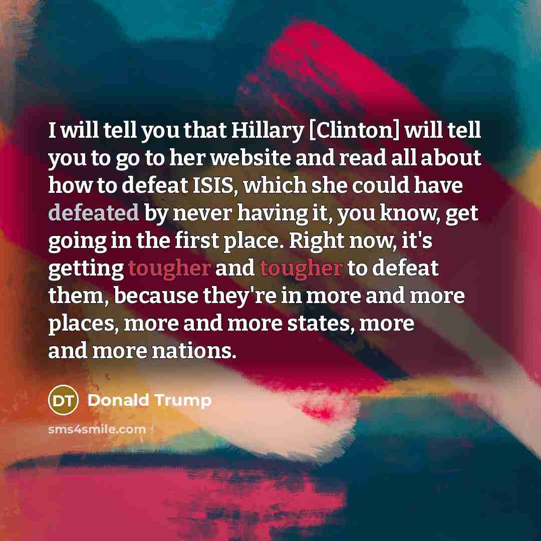 “I will tell you that Hillary [Clinton] will tell you to go to her website and read all about how to defeat ISIS, which she could have defeated by never having it, you know, get going in the first place. Right now, it's getting tougher and tougher to defeat them, because they're in more and more…” quote by Donald Trump