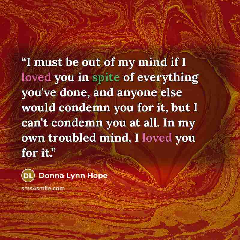 “I must be out of my mind if I loved you in spite of everything you've done, and anyone else would condemn you for it, but I can't condemn you at all. In my own troubled mind, I loved you for it.” quote by Donna Lynn Hope