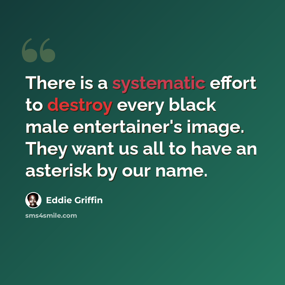 “There is a systematic effort to destroy every black male entertainer's image. They want us all to have an asterisk by our name.” quote by Eddie Griffin