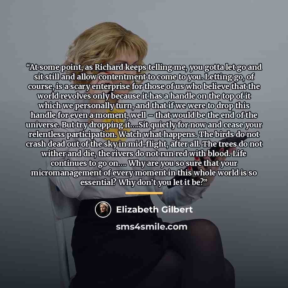 “At some point, as Richard keeps telling me, you gotta let go and sit still and allow contentment to come to you. Letting go, of course, is a scary enterprise for those of us who believe that the world revolves only because it has a handle on the top of it which we personally turn, and that if we…” quote by Elizabeth Gilbert