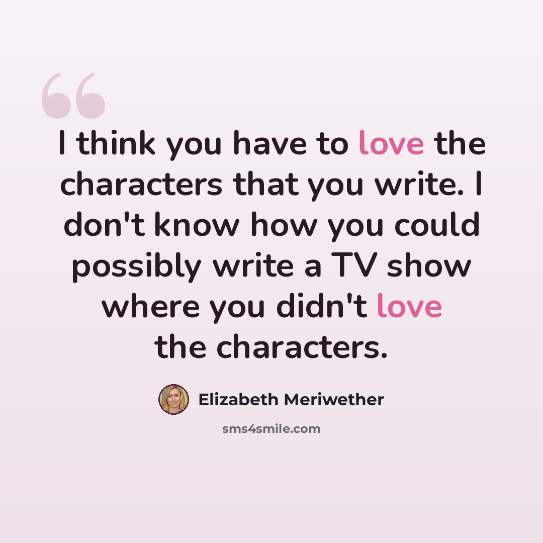 “I think you have to love the characters that you write. I don't know how you could possibly write a TV show where you didn't love the characters.” quote by Elizabeth Meriwether