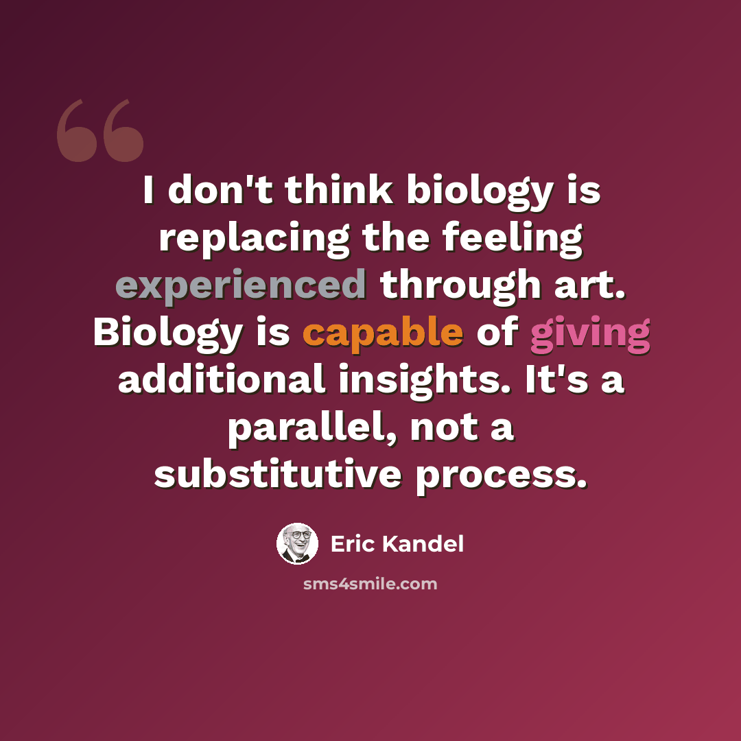 “I don't think biology is replacing the feeling experienced through art. Biology is capable of giving additional insights. It's a parallel, not a substitutive process.” quote by Eric Kandel