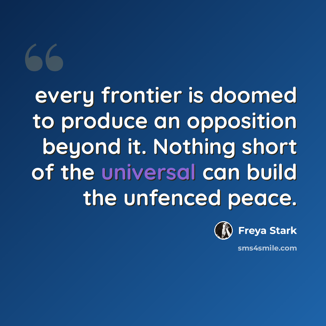 “every frontier is doomed to produce an opposition beyond it. Nothing short of the universal can build the unfenced peace.” quote by Freya Stark
