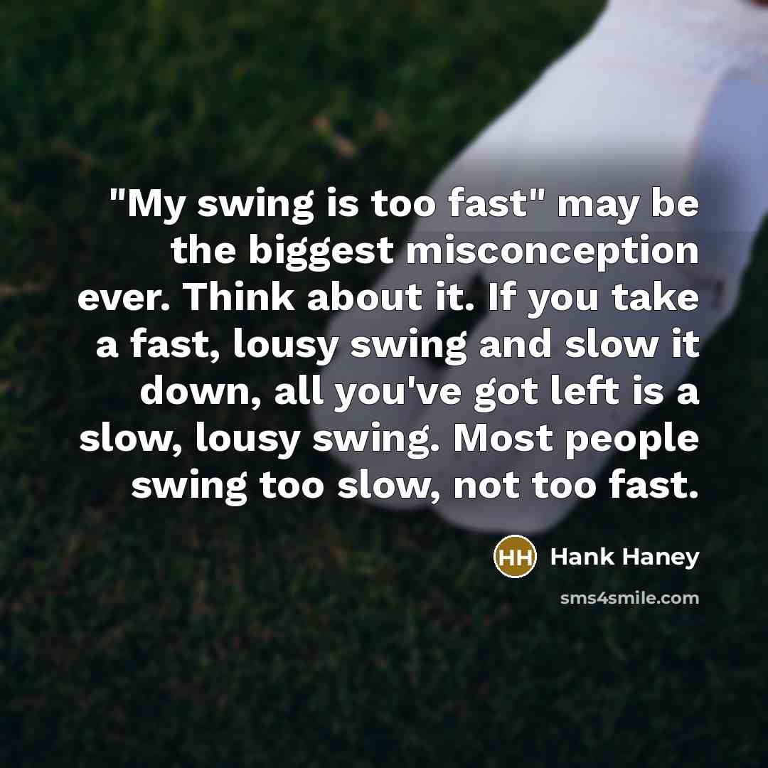 “"My swing is too fast" may be the biggest misconception ever. Think about it. If you take a fast, lousy swing and slow it down, all you've got left is a slow, lousy swing. Most people swing too slow, not too fast.” quote by Hank Haney