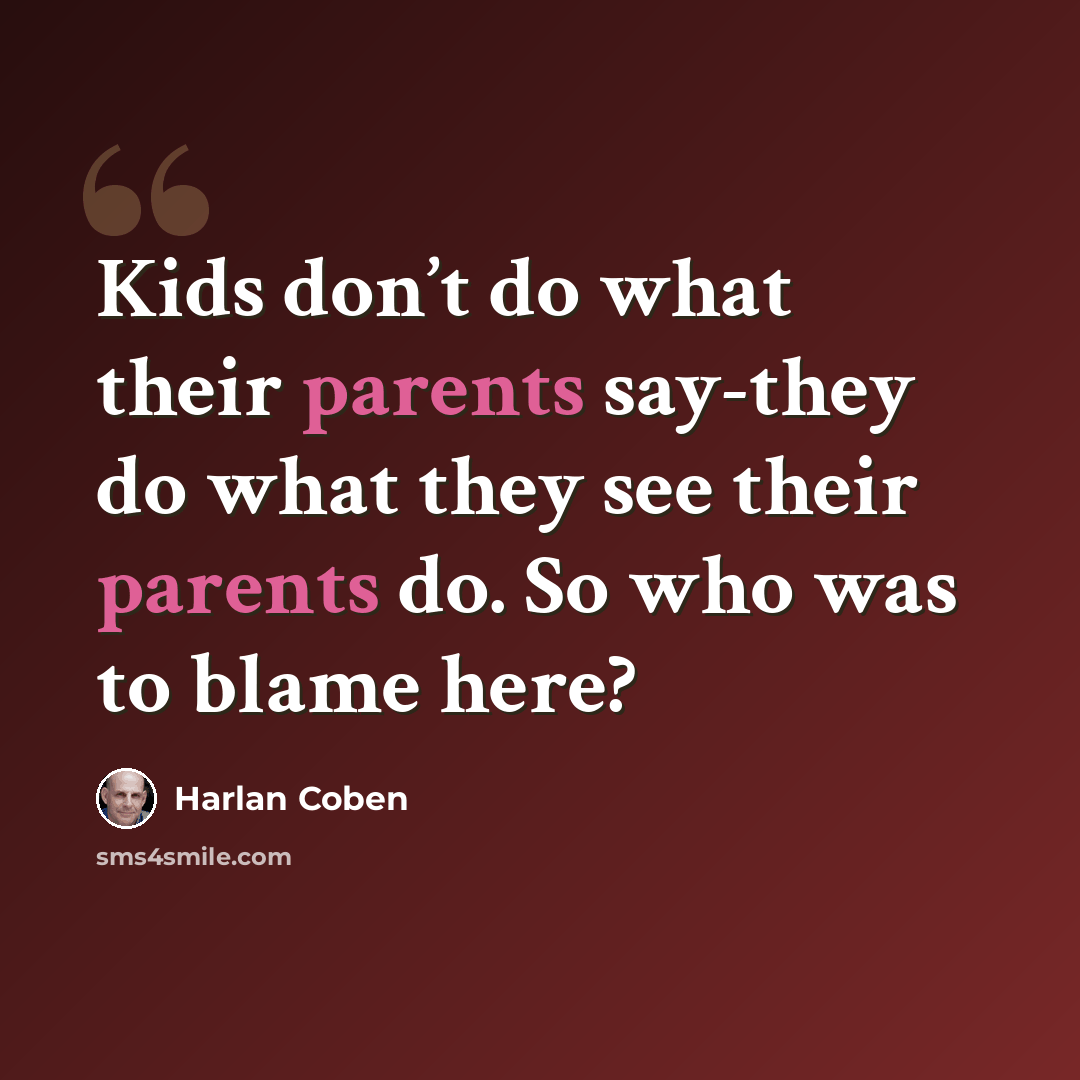 “Kids don’t do what their parents say-they do what they see their parents do. So who was to blame here?” quote by Harlan Coben