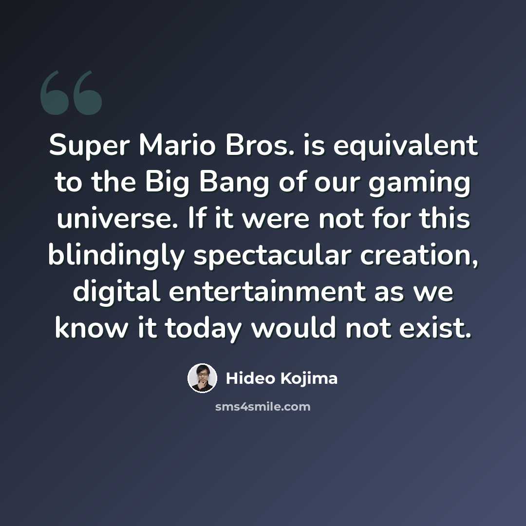“Super Mario Bros. is equivalent to the Big Bang of our gaming universe. If it were not for this blindingly spectacular creation, digital entertainment as we know it today would not exist.” quote by Hideo Kojima