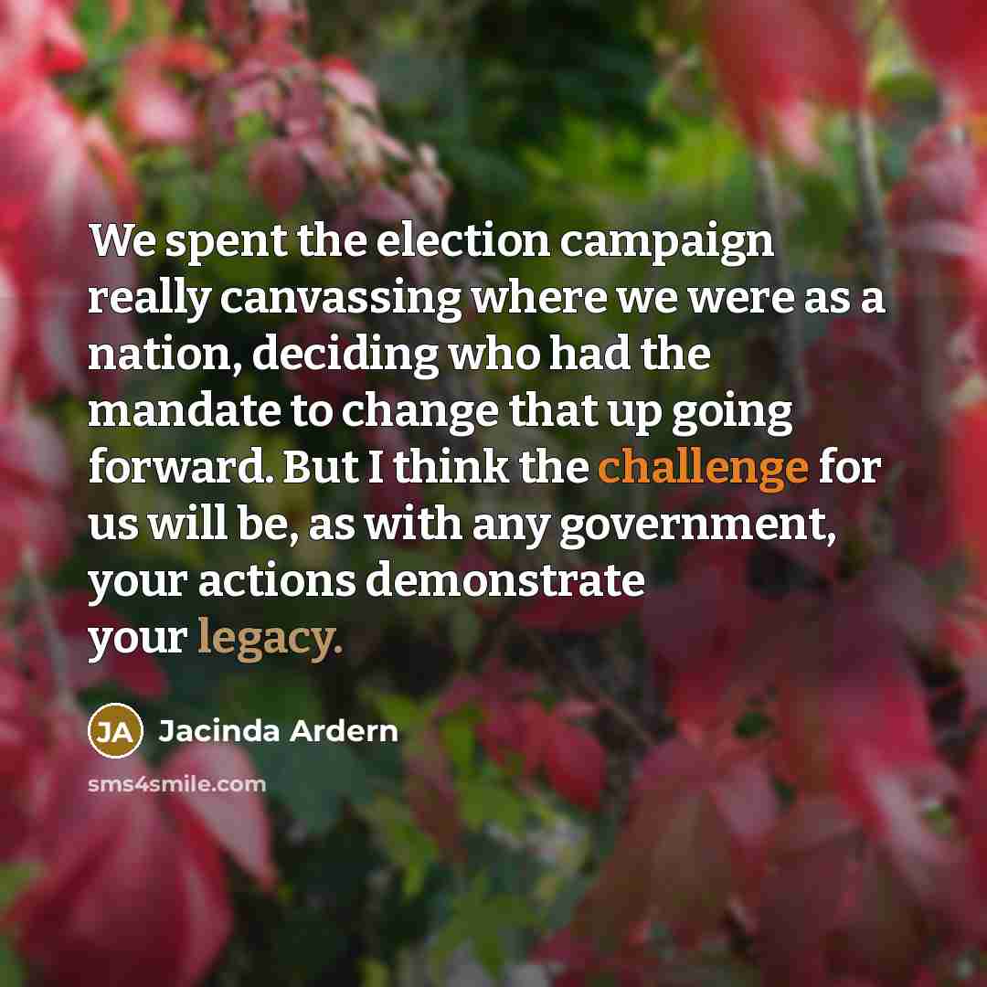 “We spent the election campaign really canvassing where we were as a nation, deciding who had the mandate to change that up going forward. But I think the challenge for us will be, as with any government, your actions demonstrate your legacy.” quote by Jacinda Ardern