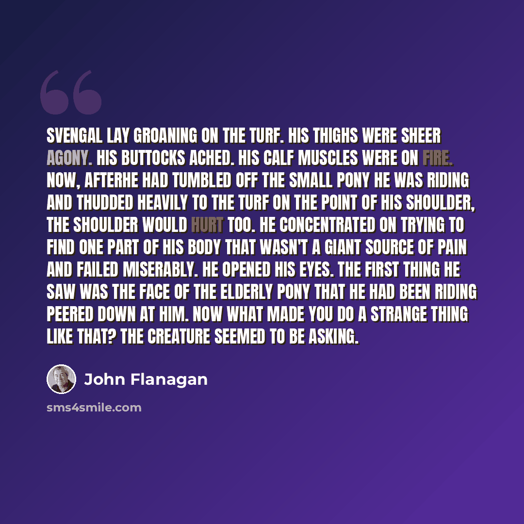 “Svengal lay groaning on the turf. His thighs were sheer agony. His buttocks ached. His calf muscles were on fire. Now, afterhe had tumbled off the small pony he was riding and thudded heavily to the turf on the point of his shoulder, the shoulder would hurt too. He concentrated on trying to find…” quote by John Flanagan