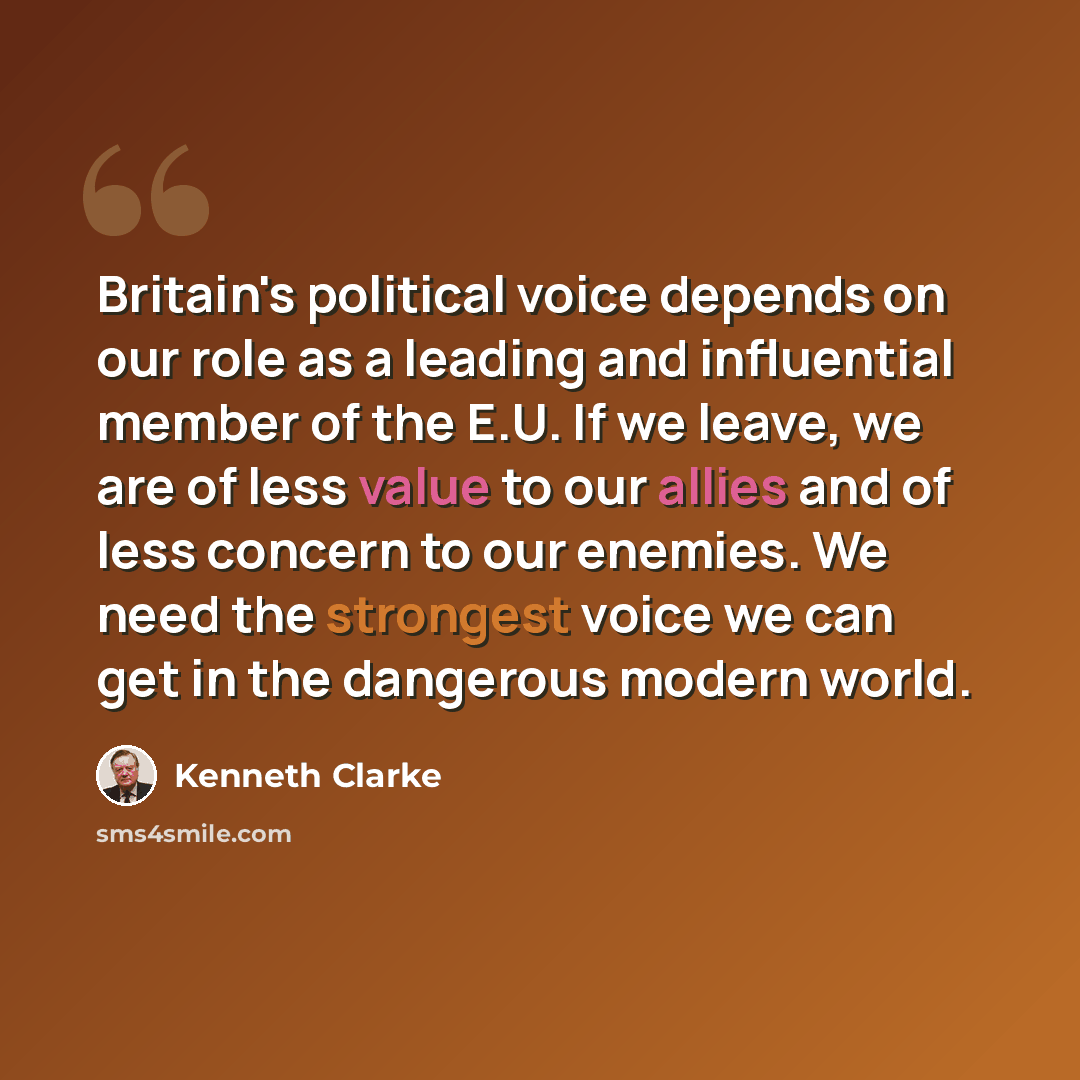 “Britain's political voice depends on our role as a leading and influential member of the E.U. If we leave, we are of less value to our allies and of less concern to our enemies. We need the strongest voice we can get in the dangerous modern world.” quote by Kenneth Clarke