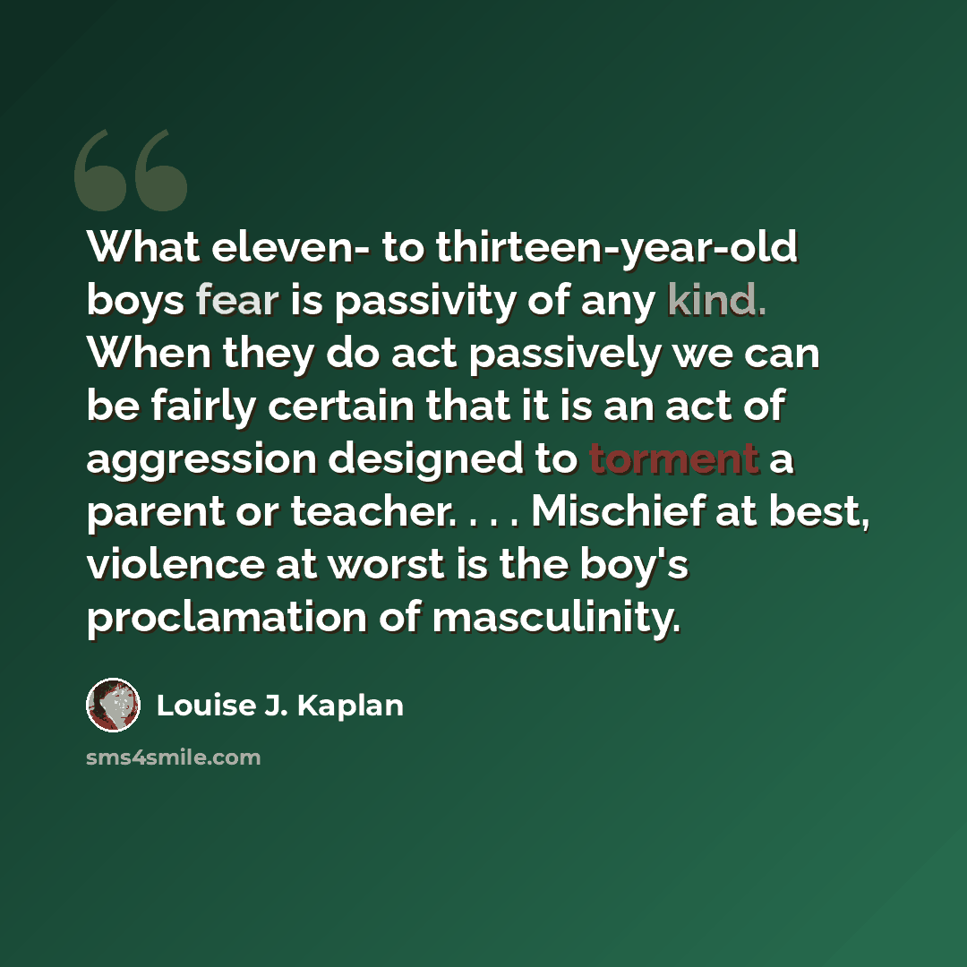 “What eleven- to thirteen-year-old boys fear is passivity of any kind. When they do act passively we can be fairly certain that it is an act of aggression designed to torment a parent or teacher. . . . Mischief at best, violence at worst is the boy's proclamation of masculinity.” quote by Louise J. Kaplan