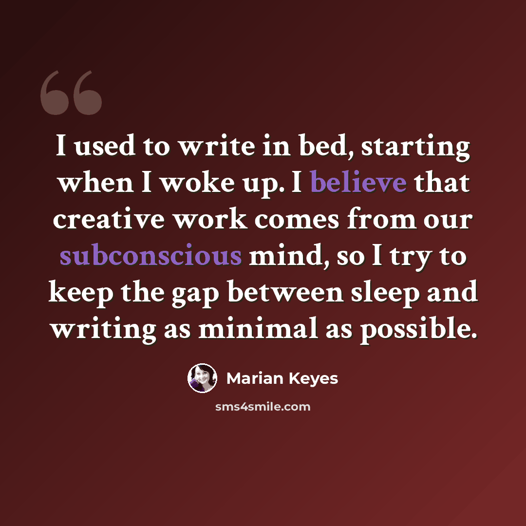 “I used to write in bed, starting when I woke up. I believe that creative work comes from our subconscious mind, so I try to keep the gap between sleep and writing as minimal as possible.” quote by Marian Keyes