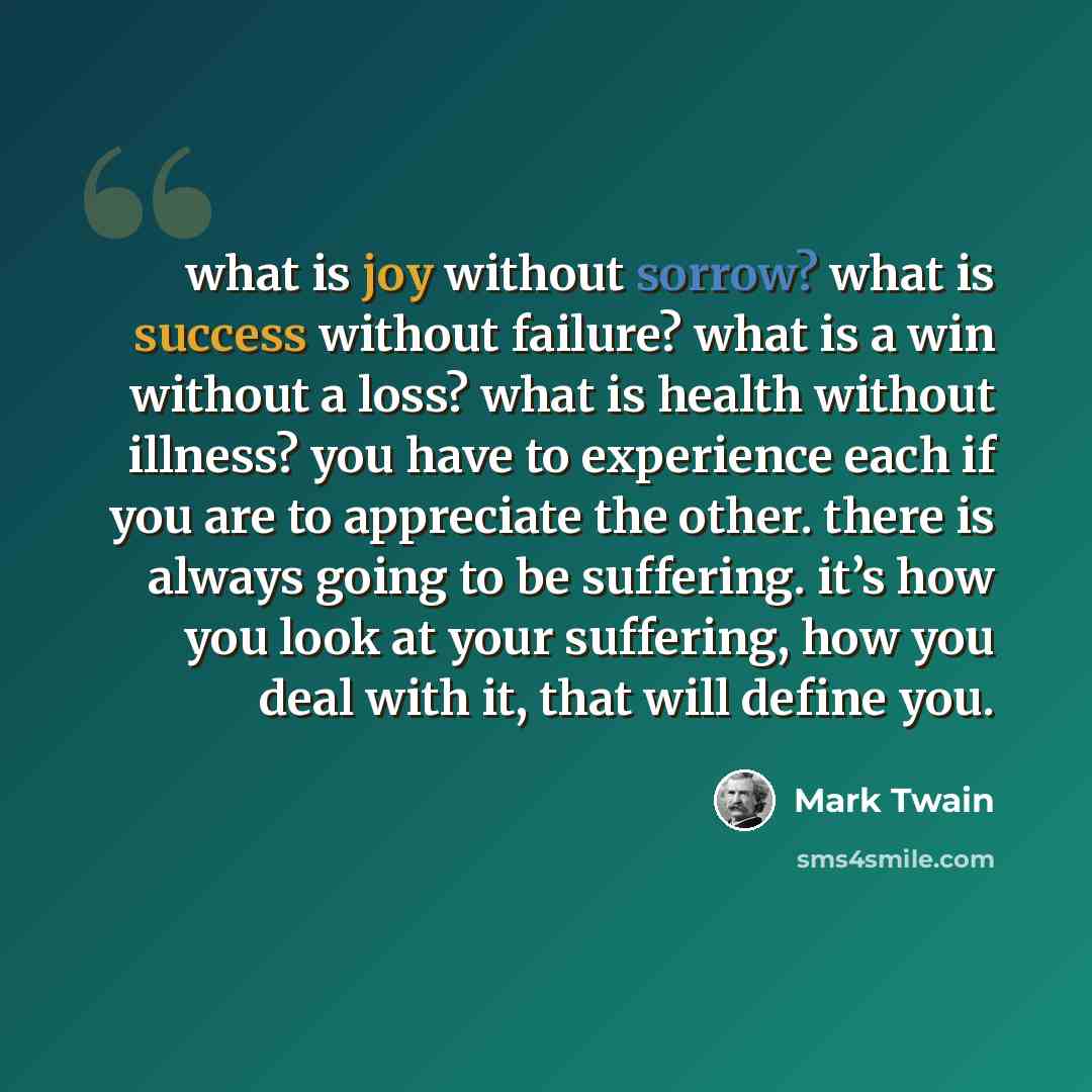“what is joy without sorrow? what is success without failure? what is a win without a loss? what is health without illness? you have to experience each if you are to appreciate the other. there is always going to be suffering. it’s how you look at your suffering, how you deal with it, that will…” quote by Mark Twain