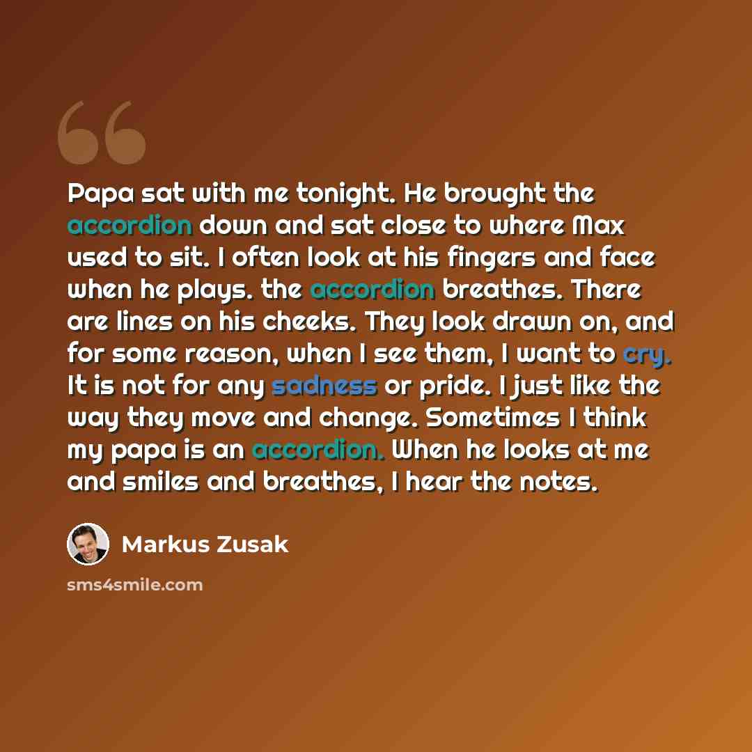 “Papa sat with me tonight. He brought the accordion down and sat close to where Max used to sit. I often look at his fingers and face when he plays. the accordion breathes. There are lines on his cheeks. They look drawn on, and for some reason, when I see them, I want to cry. It is not for any…” quote by Markus Zusak