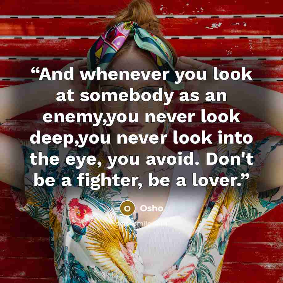 “And whenever you look at somebody as an enemy,you never look deep,you never look into the eye, you avoid. Don't be a fighter, be a lover.” quote by Osho