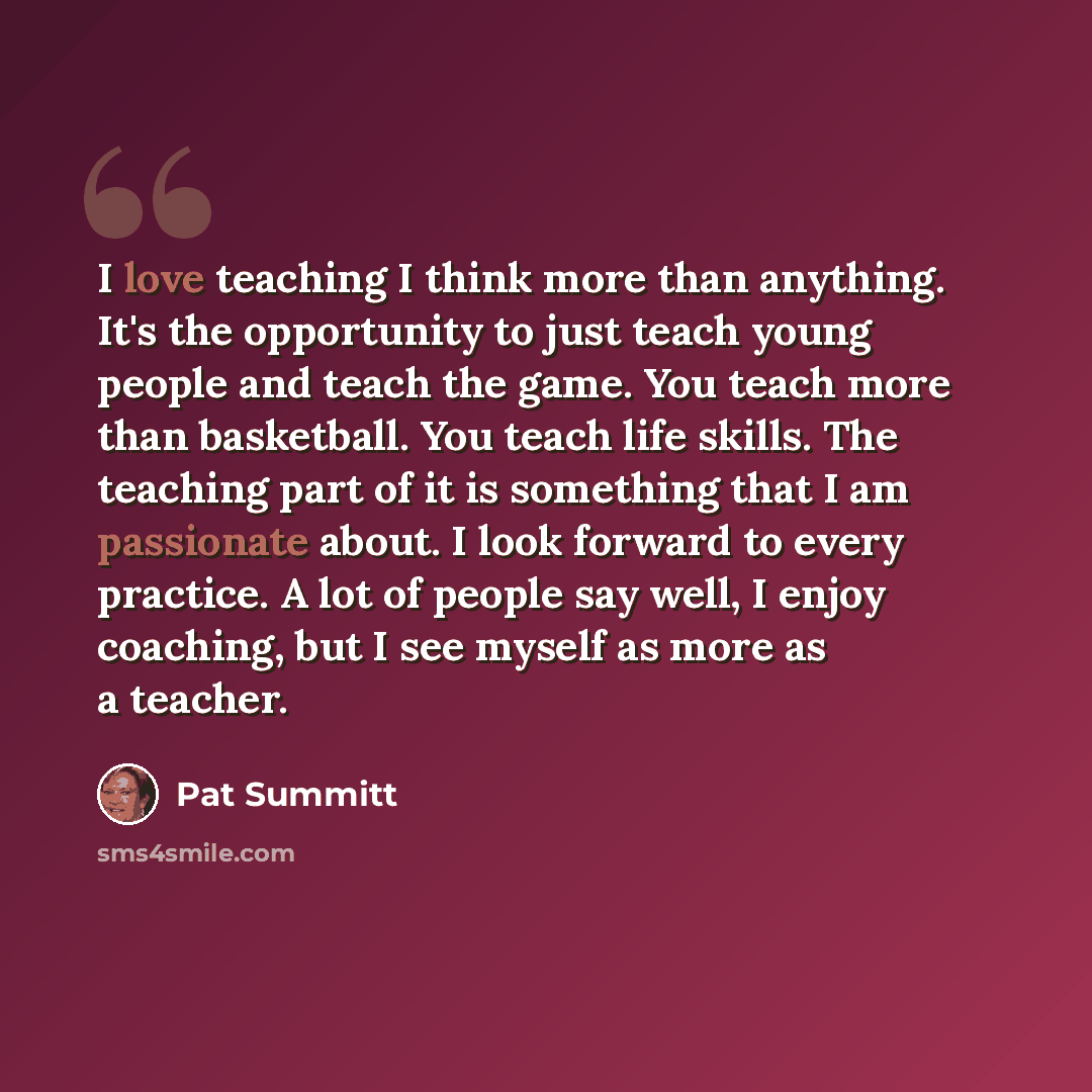 “I love teaching I think more than anything. It's the opportunity to just teach young people and teach the game. You teach more than basketball. You teach life skills. The teaching part of it is something that I am passionate about. I look forward to every practice. A lot of people say well, I…” quote by Pat Summitt