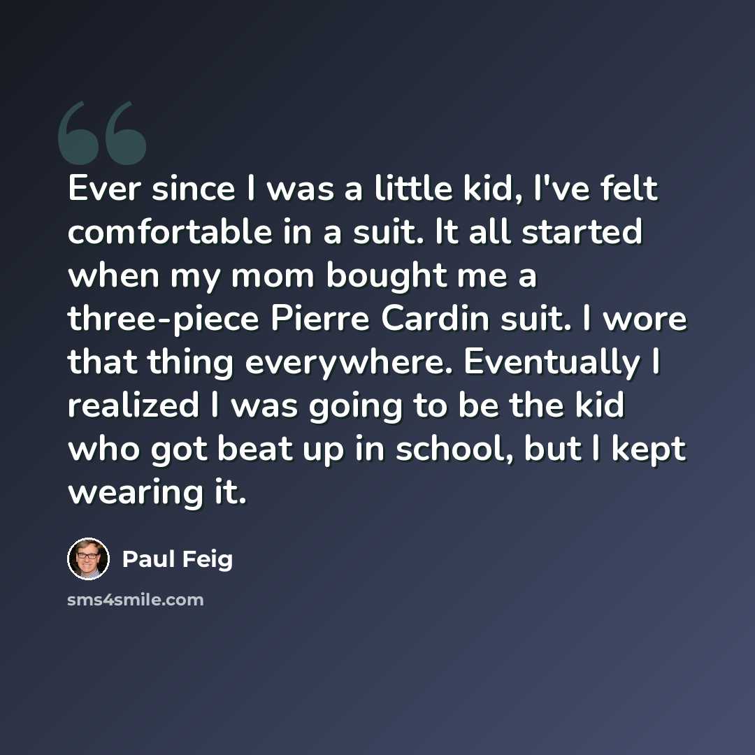 “Ever since I was a little kid, I've felt comfortable in a suit. It all started when my mom bought me a three-piece Pierre Cardin suit. I wore that thing everywhere. Eventually I realized I was going to be the kid who got beat up in school, but I kept wearing it.” quote by Paul Feig