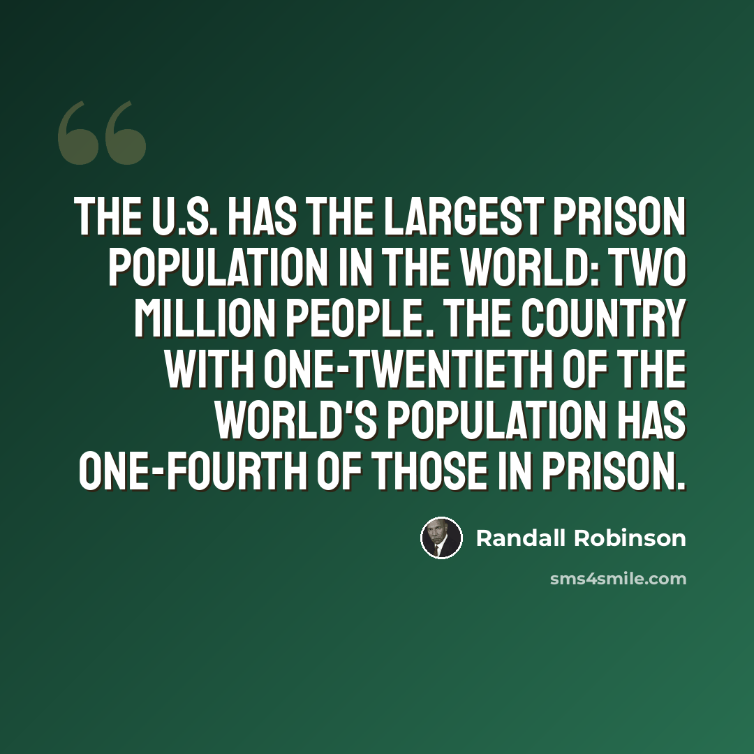 “The U.S. has the largest prison population in the world: two million people. The country with one-twentieth of the world's population has one-fourth of those in prison.” quote by Randall Robinson