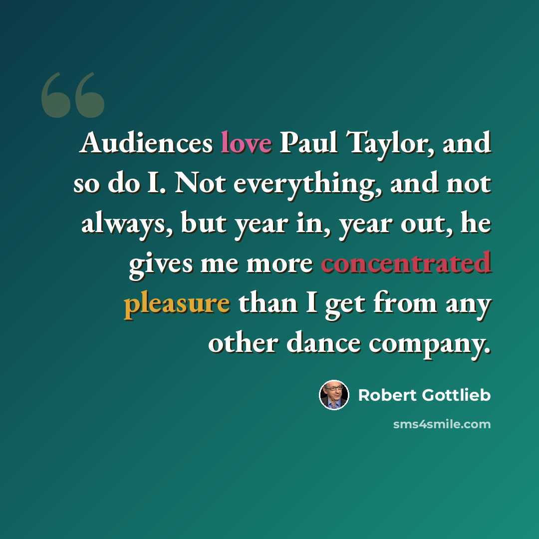 “Audiences love Paul Taylor, and so do I. Not everything, and not always, but year in, year out, he gives me more concentrated pleasure than I get from any other dance company.” quote by Robert Gottlieb