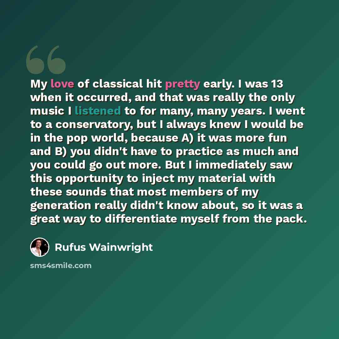 “My love of classical hit pretty early. I was 13 when it occurred, and that was really the only music I listened to for many, many years. I went to a conservatory, but I always knew I would be in the pop world, because A) it was more fun and B) you didn't have to practice as much and you could go…” quote by Rufus Wainwright