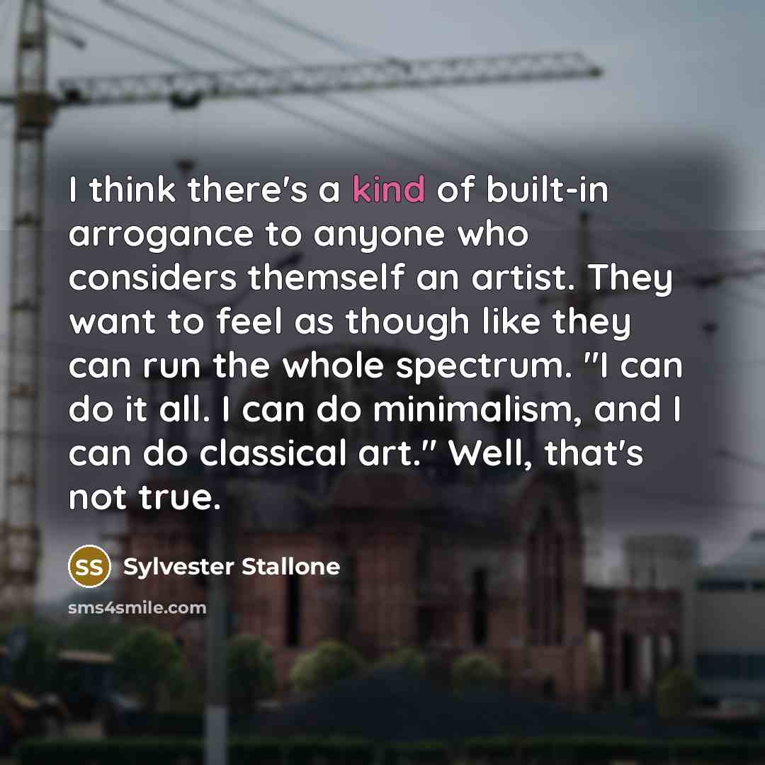 “I think there's a kind of built-in arrogance to anyone who considers themself an artist. They want to feel as though like they can run the whole spectrum. "I can do it all. I can do minimalism, and I can do classical art." Well, that's not true.” quote by Sylvester Stallone