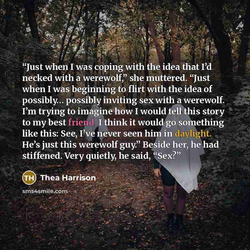 “Just when I was coping with the idea that I’d necked with a werewolf,” she muttered. “Just when I was beginning to flirt with the idea of possibly… possibly inviting sex with a werewolf. I’m trying to imagine how I would tell this story to my best friend. I think it would go something like this…” quote by Thea Harrison