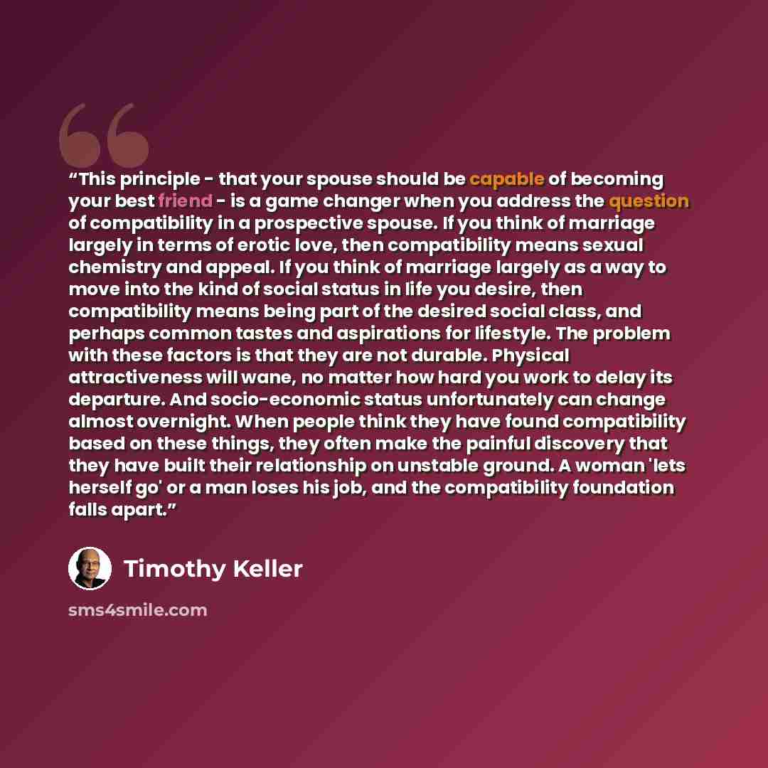 “This principle - that your spouse should be capable of becoming your best friend - is a game changer when you address the question of compatibility in a prospective spouse. If you think of marriage largely in terms of erotic love, then compatibility means sexual chemistry and appeal. If you think…” quote by Timothy Keller