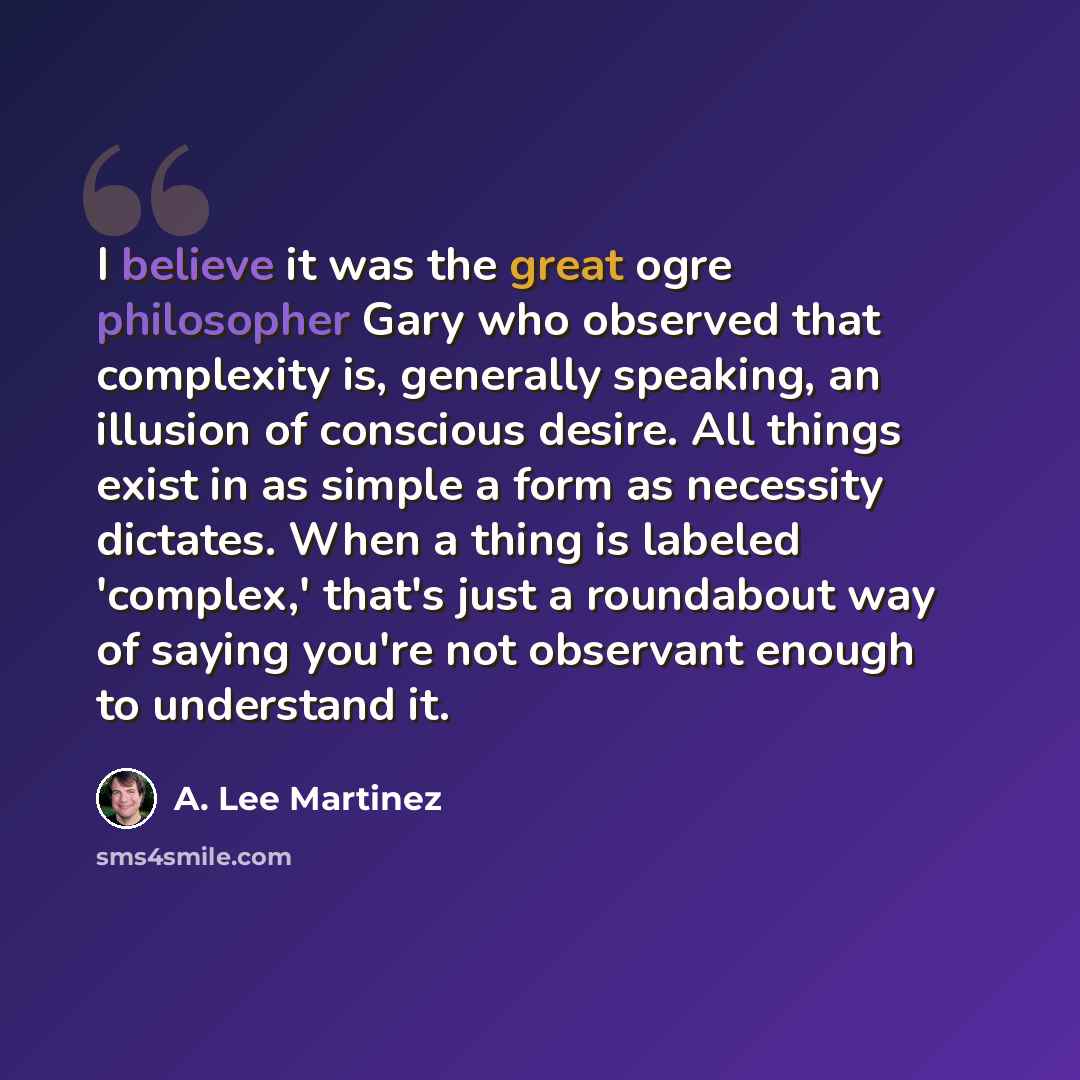 “I believe it was the great ogre philosopher Gary who observed that complexity is, generally speaking, an illusion of conscious desire. All things exist in as simple a form as necessity dictates. When a thing is labeled 'complex,' that's just a roundabout way of saying you're not observant enough…” quote by A. Lee Martinez