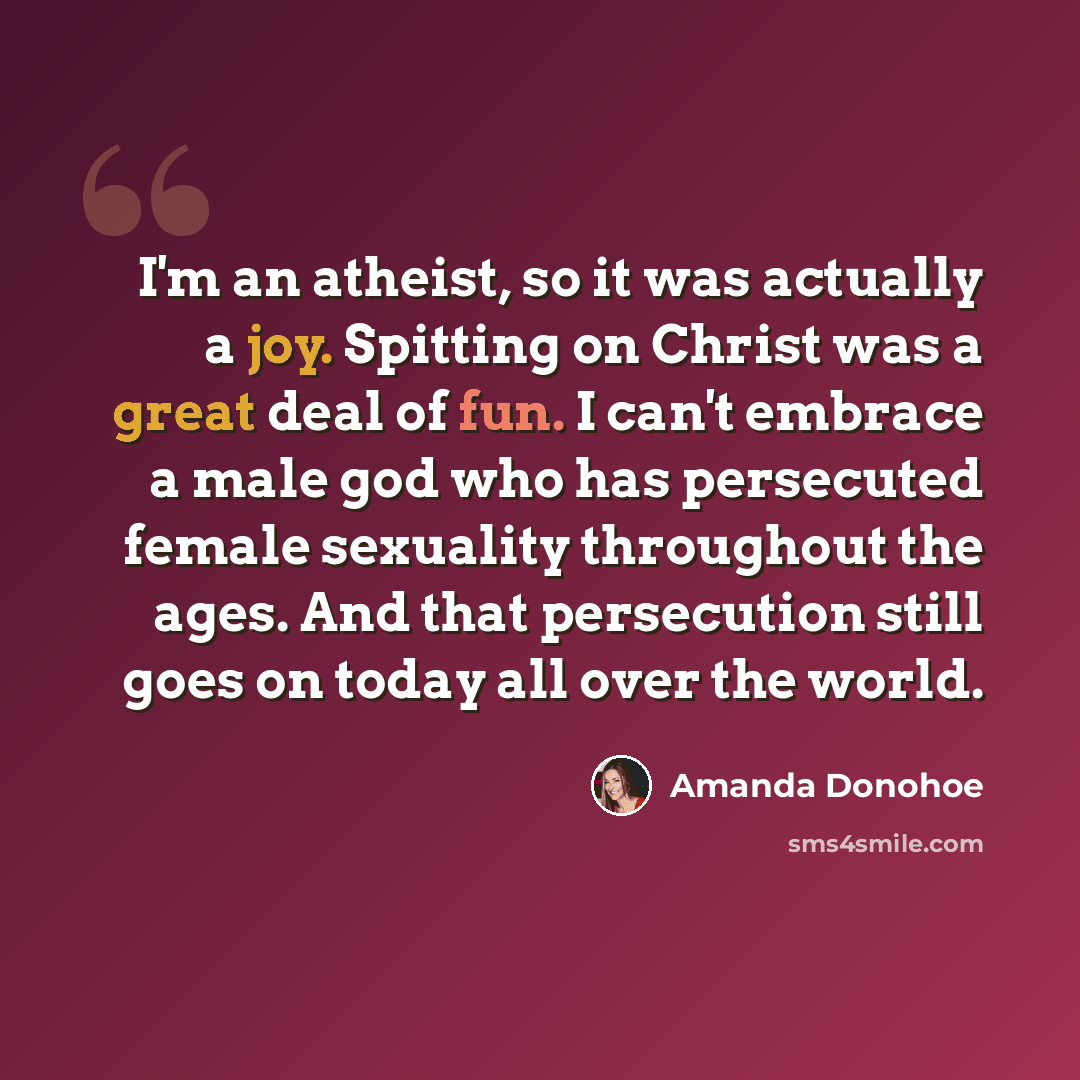 “I'm an atheist, so it was actually a joy. Spitting on Christ was a great deal of fun. I can't embrace a male god who has persecuted female sexuality throughout the ages. And that persecution still goes on today all over the world.” quote by Amanda Donohoe